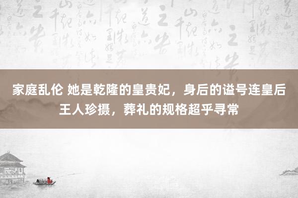 家庭乱伦 她是乾隆的皇贵妃，身后的谥号连皇后王人珍摄，葬礼的规格超乎寻常