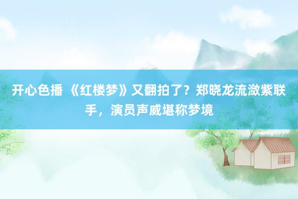 开心色播 《红楼梦》又翻拍了？郑晓龙流潋紫联手，演员声威堪称梦境