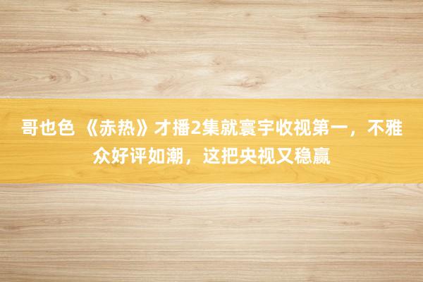 哥也色 《赤热》才播2集就寰宇收视第一，不雅众好评如潮，这把央视又稳赢