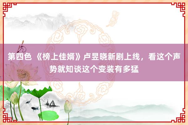 第四色 《榜上佳婿》卢昱晓新剧上线，看这个声势就知谈这个变装有多猛