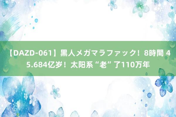 【DAZD-061】黒人メガマラファック！8時間 45.684亿岁！太阳系“老”了110万年