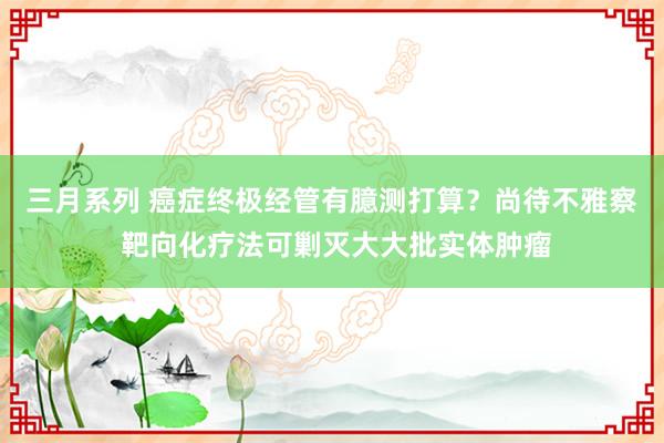 三月系列 癌症终极经管有臆测打算？尚待不雅察 靶向化疗法可剿灭大大批实体肿瘤