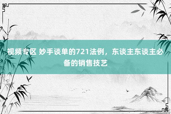 视频专区 妙手谈单的721法例，东谈主东谈主必备的销售技艺