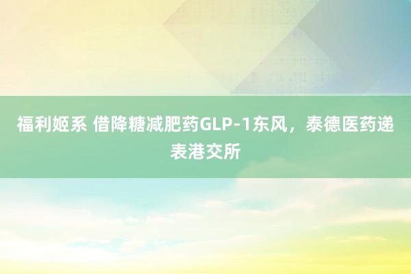 福利姬系 借降糖减肥药GLP-1东风，泰德医药递表港交所