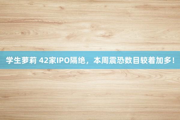 学生萝莉 42家IPO隔绝，本周震恐数目较着加多！