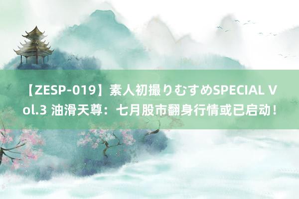 【ZESP-019】素人初撮りむすめSPECIAL Vol.3 油滑天尊：七月股市翻身行情或已启动！