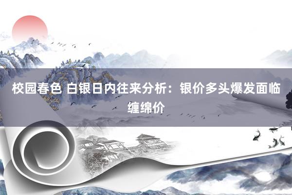 校园春色 白银日内往来分析：银价多头爆发面临缠绵价