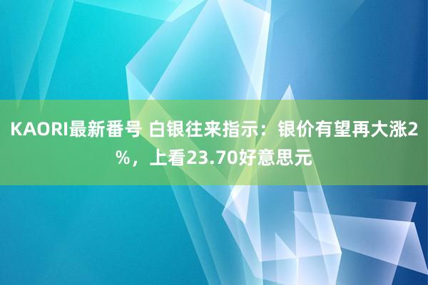 KAORI最新番号 白银往来指示：银价有望再大涨2%，上看23.70好意思元