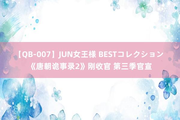 【QB-007】JUN女王様 BESTコレクション 《唐朝诡事录2》刚收官 第三季官宣