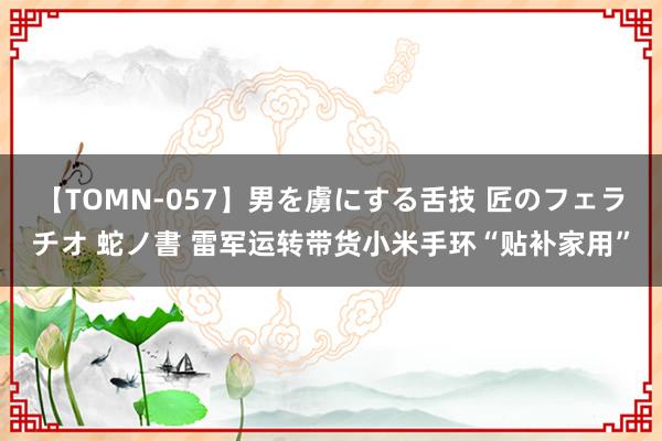 【TOMN-057】男を虜にする舌技 匠のフェラチオ 蛇ノ書 雷军运转带货小米手环“贴补家用”