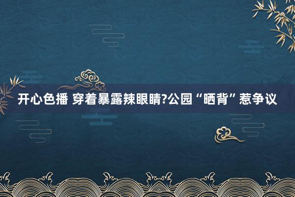 开心色播 穿着暴露辣眼睛?公园“晒背”惹争议