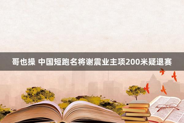 哥也操 中国短跑名将谢震业主项200米疑退赛