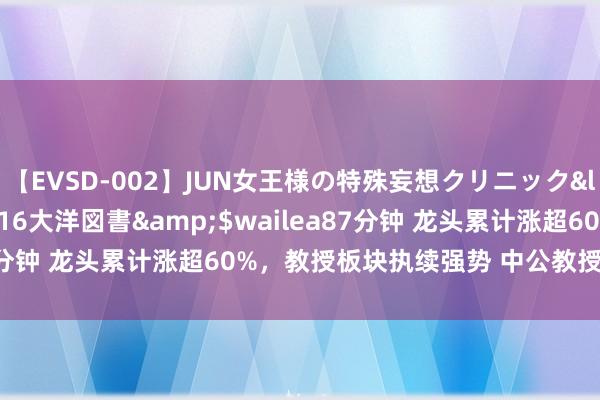 【EVSD-002】JUN女王様の特殊妄想クリニック</a>2008-09-16大洋図書&$wailea87分钟 龙头累计涨超60%，教授板块执续强势 中公教授引颈涨停潮