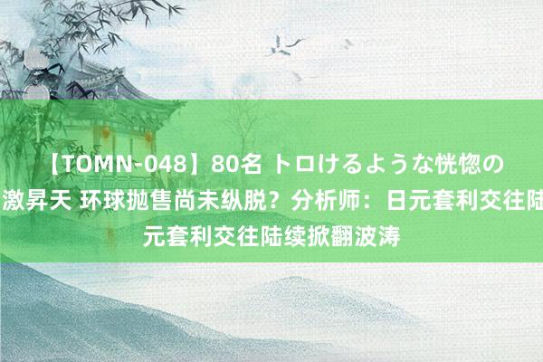 【TOMN-048】80名 トロけるような恍惚の表情 クンニ激昇天 环球抛售尚未纵脱？分析师：日元套利交往陆续掀翻波涛