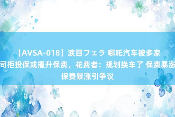 【AVSA-018】涙目フェラ 哪吒汽车被多家保障公司拒投保或擢升保费，花费者：规划换车了 保费暴涨引争议