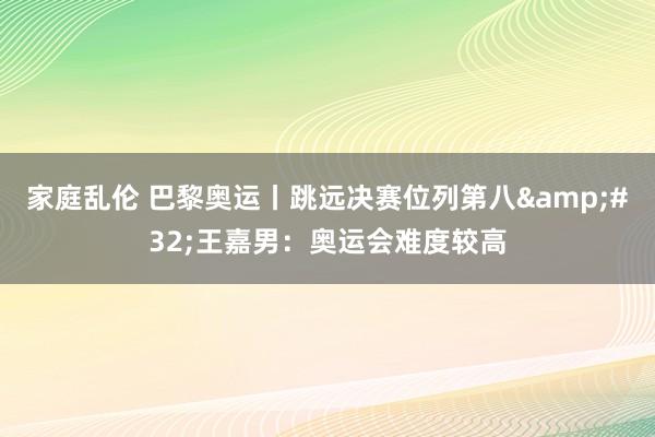 家庭乱伦 巴黎奥运丨跳远决赛位列第八&#32;王嘉男：奥运会难度较高