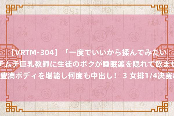 【VRTM-304】「一度でいいから揉んでみたい！」はち切れんばかりのムチムチ巨乳教師に生徒のボクが睡眠薬を隠れて飲ませて、夢の豊満ボディを堪能し何度も中出し！ 3 女排1/4决赛&#32;中国队2:3负于土耳其队