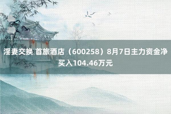 淫妻交换 首旅酒店（600258）8月7日主力资金净买入104.46万元