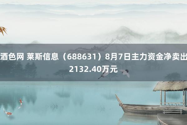 酒色网 莱斯信息（688631）8月7日主力资金净卖出2132.40万元