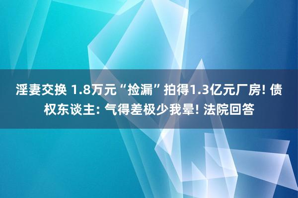 淫妻交换 1.8万元“捡漏”拍得1.3亿元厂房! 债权东谈主: 气得差极少我晕! 法院回答