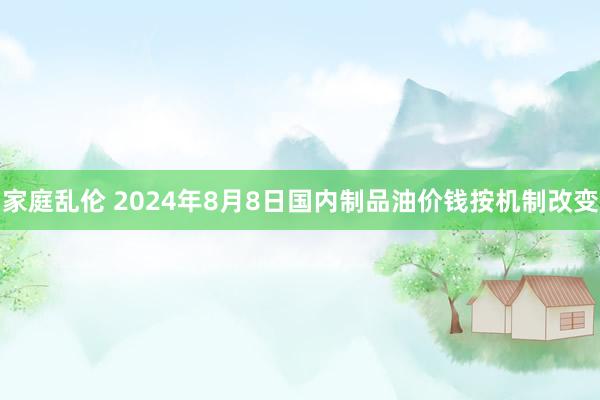 家庭乱伦 2024年8月8日国内制品油价钱按机制改变