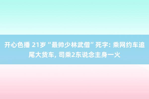 开心色播 21岁“最帅少林武僧”死字: 乘网约车追尾大货车， 司乘2东说念主身一火