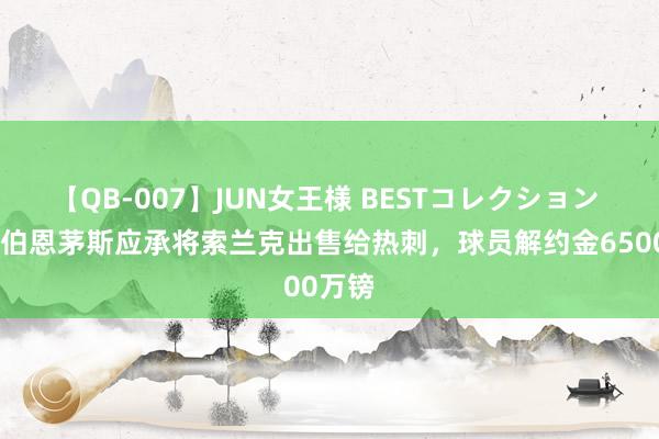 【QB-007】JUN女王様 BESTコレクション TA：伯恩茅斯应承将索兰克出售给热刺，球员解约金6500万镑