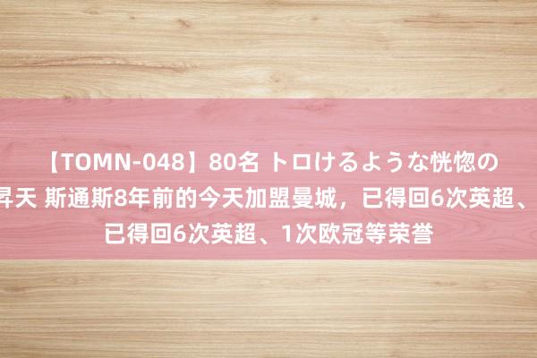 【TOMN-048】80名 トロけるような恍惚の表情 クンニ激昇天 斯通斯8年前的今天加盟曼城，已得回6次英超、1次欧冠等荣誉