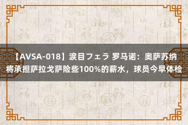 【AVSA-018】涙目フェラ 罗马诺：奥萨苏纳将承担萨拉戈萨险些100%的薪水，球员今早体检