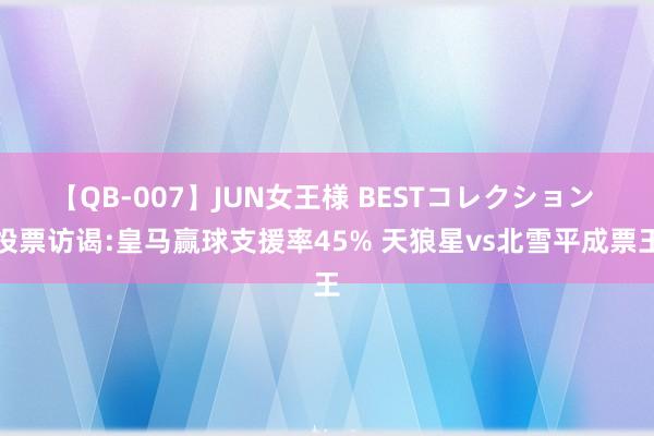 【QB-007】JUN女王様 BESTコレクション 投票访谒:皇马赢球支援率45% 天狼星vs北雪平成票王