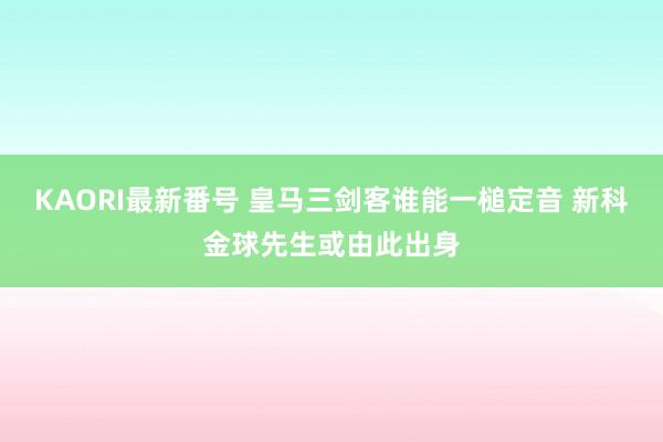 KAORI最新番号 皇马三剑客谁能一槌定音 新科金球先生或由此出身