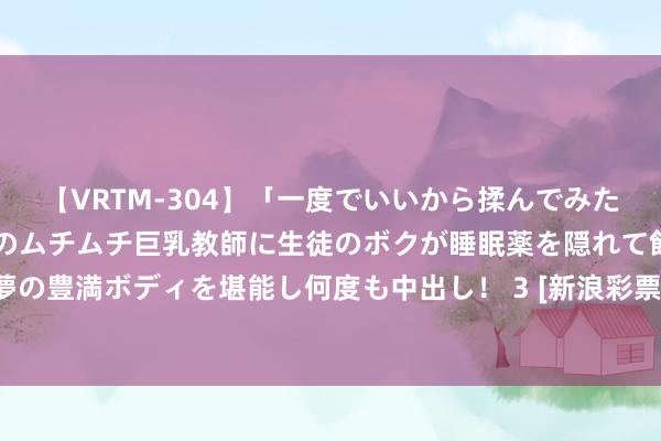 【VRTM-304】「一度でいいから揉んでみたい！」はち切れんばかりのムチムチ巨乳教師に生徒のボクが睡眠薬を隠れて飲ませて、夢の豊満ボディを堪能し何度も中出し！ 3 [新浪彩票]足彩第24087期大势：纽约红牛防平