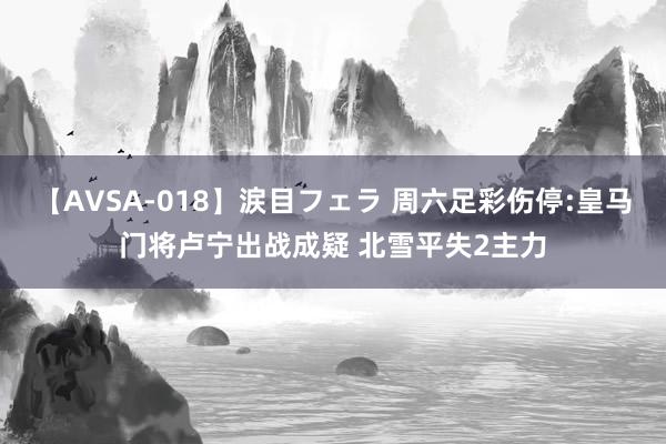 【AVSA-018】涙目フェラ 周六足彩伤停:皇马门将卢宁出战成疑 北雪平失2主力