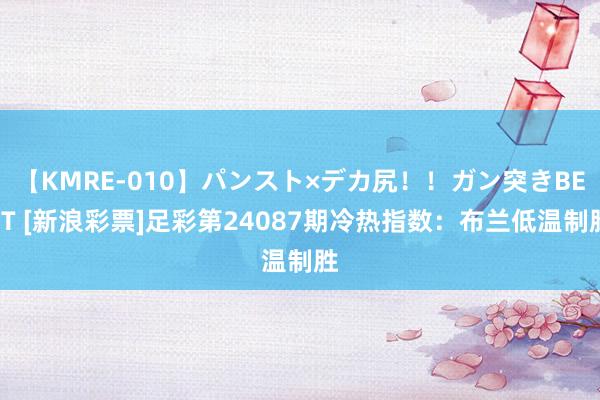 【KMRE-010】パンスト×デカ尻！！ガン突きBEST [新浪彩票]足彩第24087期冷热指数：布兰低温制胜