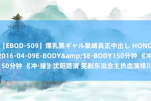 【EBOD-509】爆乳黒ギャル緊縛真正中出し HONOKA</a>2016-04-09E-BODY&$E-BODY150分钟 《冲·撞》沈阳路演 笑剧东说念主热血演绎川渝真东说念主真事