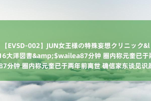 【EVSD-002】JUN女王様の特殊妄想クリニック</a>2008-09-16大洋図書&$wailea87分钟 圈内称元奎已于两年前离世 确信家东谈见识愿没公开