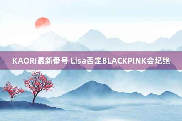 KAORI最新番号 Lisa否定BLACKPINK会圮绝