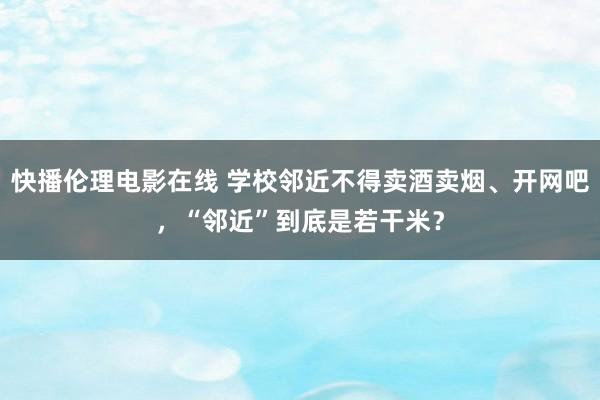 快播伦理电影在线 学校邻近不得卖酒卖烟、开网吧，“邻近”到底是若干米？