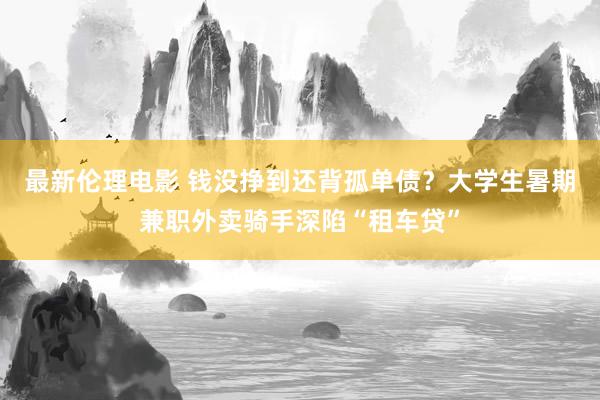 最新伦理电影 钱没挣到还背孤单债？大学生暑期兼职外卖骑手深陷“租车贷”