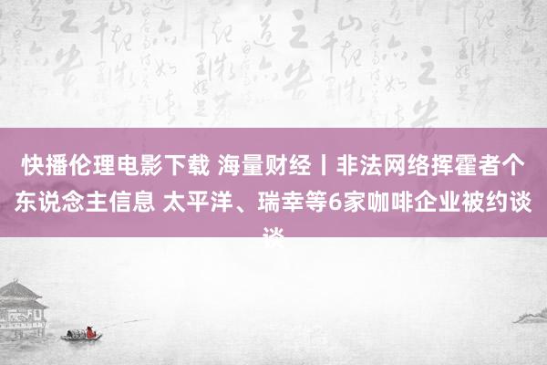 快播伦理电影下载 海量财经丨非法网络挥霍者个东说念主信息 太平洋、瑞幸等6家咖啡企业被约谈