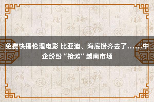 免费快播伦理电影 比亚迪、海底捞齐去了……中企纷纷“抢滩”越南市场