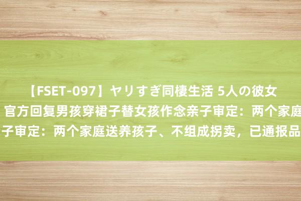 【FSET-097】ヤリすぎ同棲生活 5人の彼女と24時間セックスdays 官方回复男孩穿裙子替女孩作念亲子审定：两个家庭送养孩子、不组成拐卖，已通报品评涉事机构