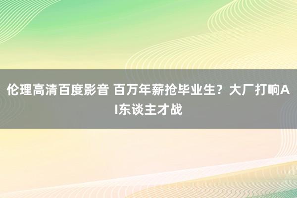 伦理高清百度影音 百万年薪抢毕业生？大厂打响AI东谈主才战