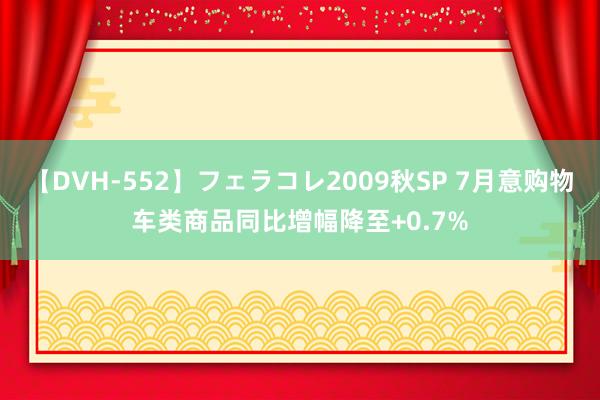 【DVH-552】フェラコレ2009秋SP 7月意购物车类商品同比增幅降至+0.7%