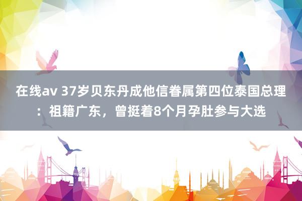 在线av 37岁贝东丹成他信眷属第四位泰国总理：祖籍广东，曾挺着8个月孕肚参与大选