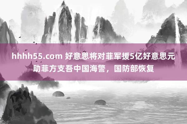 hhhh55.com 好意思将对菲军援5亿好意思元助菲方支吾中国海警，国防部恢复