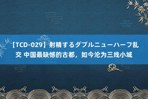 【TCD-029】射精するダブルニューハーフ乱交 中国最缺憾的古都，如今沦为三线小城