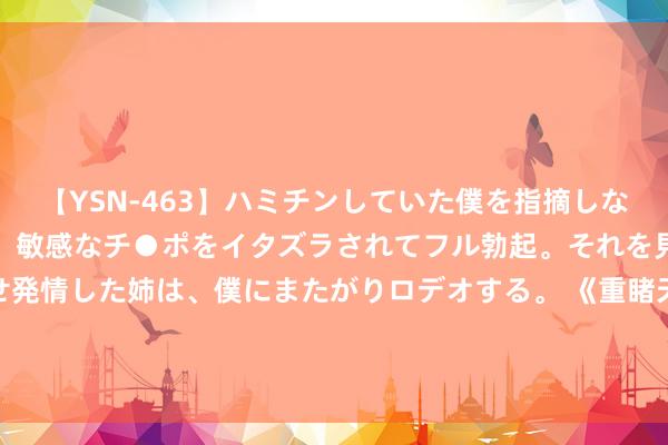 【YSN-463】ハミチンしていた僕を指摘しながらも含み笑いを浮かべ、敏感なチ●ポをイタズラされてフル勃起。それを見て目をトロ～ンとさせ発情した姉は、僕にまたがりロデオする。 《重睹天日》定档8月15日 元秋伍允龙携暑期档独一功夫港片重磅回想