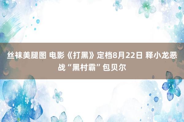 丝袜美腿图 电影《打黑》定档8月22日 释小龙恶战“黑村霸”包贝尔