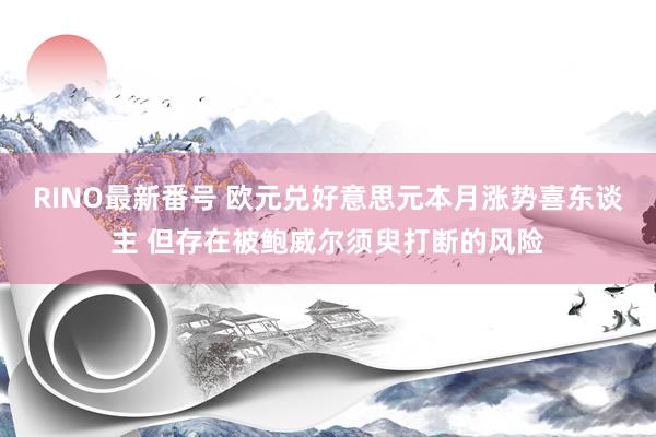 RINO最新番号 欧元兑好意思元本月涨势喜东谈主 但存在被鲍威尔须臾打断的风险